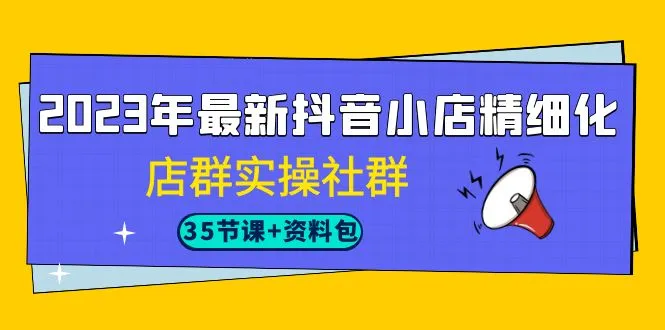 2023年最新抖音小店精细化-店群实操社群（35节课+资料包）