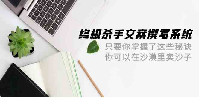 终极杀手文案-撰写系统，只要你掌握了这些秘诀，你可以在沙漠里卖沙子（42节课）